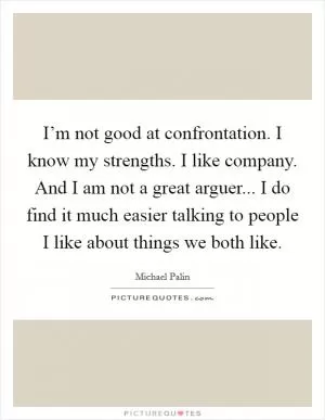 I’m not good at confrontation. I know my strengths. I like company. And I am not a great arguer... I do find it much easier talking to people I like about things we both like Picture Quote #1