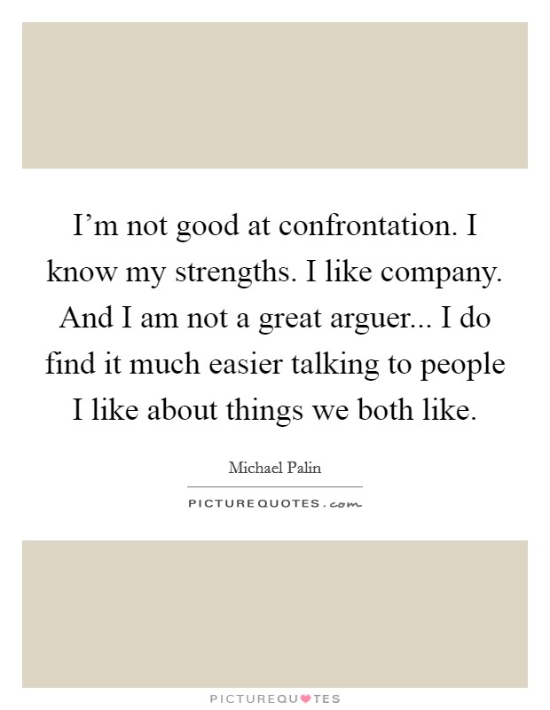I'm not good at confrontation. I know my strengths. I like company. And I am not a great arguer... I do find it much easier talking to people I like about things we both like. Picture Quote #1