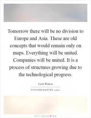 Tomorrow there will be no division to Europe and Asia. These are old concepts that would remain only on maps. Everything will be united. Companies will be united. It is a process of structures growing due to the technological progress Picture Quote #1