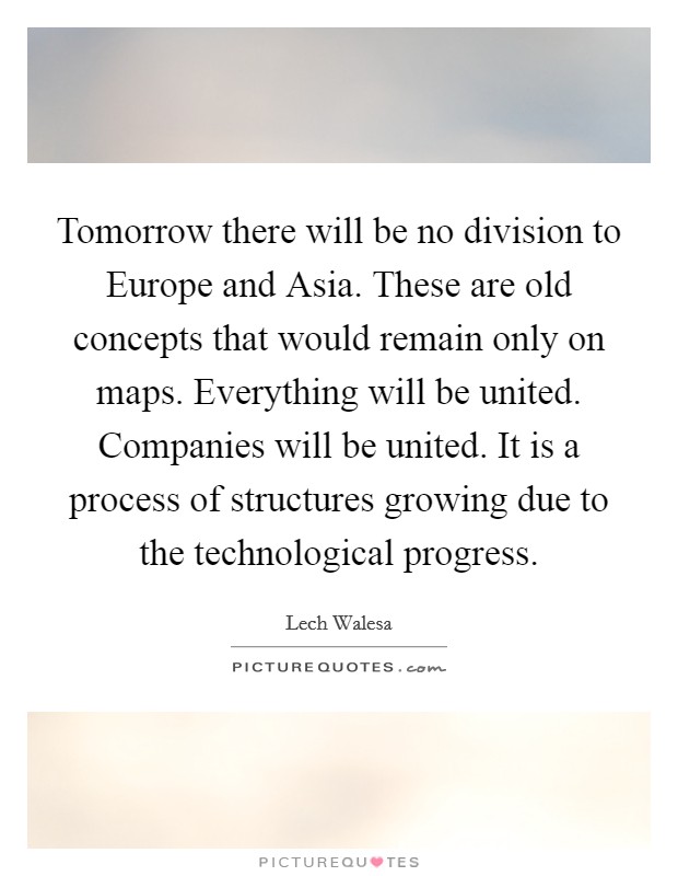 Tomorrow there will be no division to Europe and Asia. These are old concepts that would remain only on maps. Everything will be united. Companies will be united. It is a process of structures growing due to the technological progress. Picture Quote #1