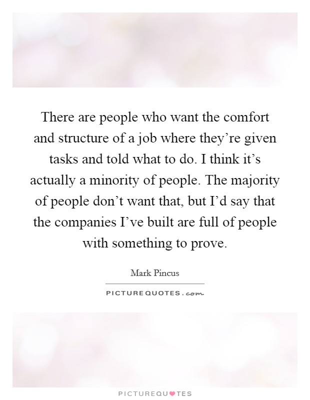 There are people who want the comfort and structure of a job where they're given tasks and told what to do. I think it's actually a minority of people. The majority of people don't want that, but I'd say that the companies I've built are full of people with something to prove. Picture Quote #1