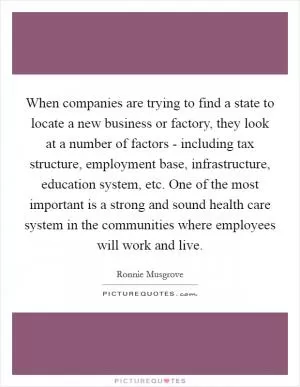 When companies are trying to find a state to locate a new business or factory, they look at a number of factors - including tax structure, employment base, infrastructure, education system, etc. One of the most important is a strong and sound health care system in the communities where employees will work and live Picture Quote #1