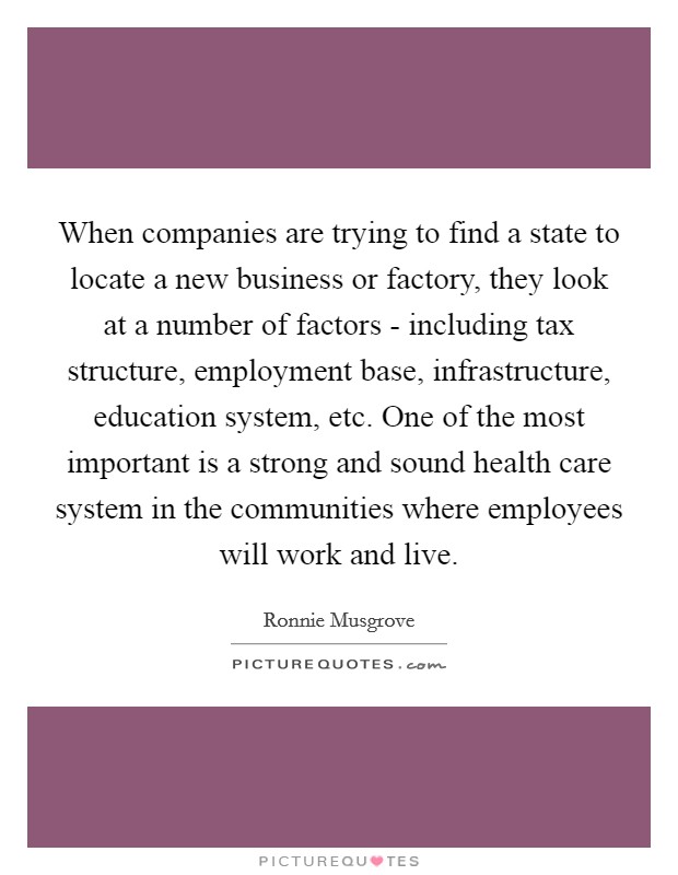 When companies are trying to find a state to locate a new business or factory, they look at a number of factors - including tax structure, employment base, infrastructure, education system, etc. One of the most important is a strong and sound health care system in the communities where employees will work and live. Picture Quote #1