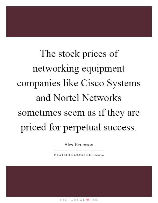 The stock prices of networking equipment companies like Cisco Systems and Nortel Networks sometimes seem as if they are priced for perpetual success. Picture Quote #1