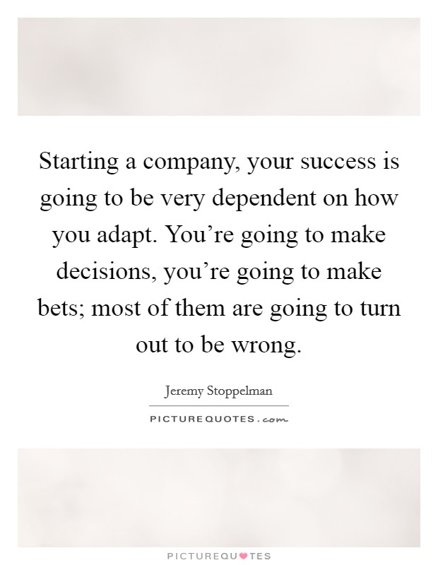 Starting a company, your success is going to be very dependent on how you adapt. You're going to make decisions, you're going to make bets; most of them are going to turn out to be wrong. Picture Quote #1