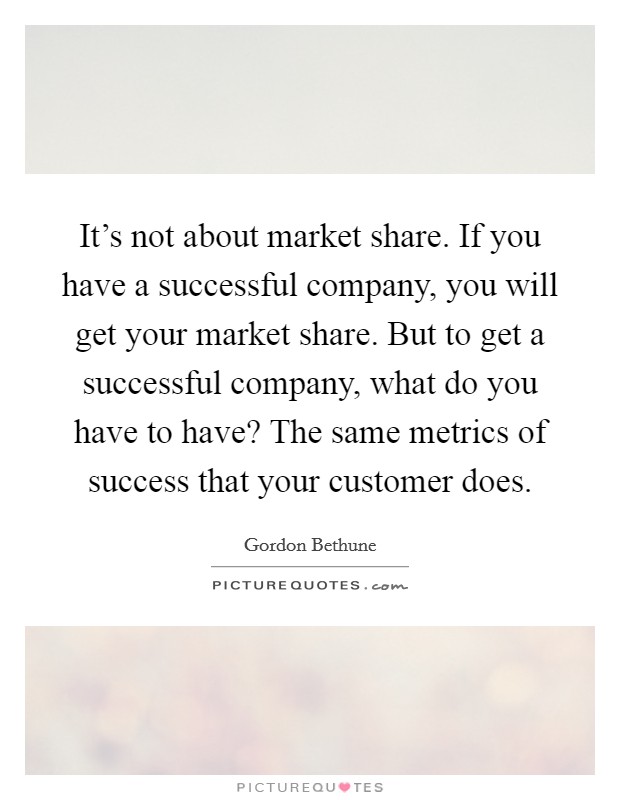 It's not about market share. If you have a successful company, you will get your market share. But to get a successful company, what do you have to have? The same metrics of success that your customer does. Picture Quote #1