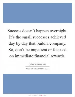 Success doesn’t happen overnight. It’s the small successes achieved day by day that build a company. So, don’t be impatient or focused on immediate financial rewards Picture Quote #1