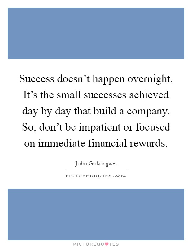 Success doesn't happen overnight. It's the small successes achieved day by day that build a company. So, don't be impatient or focused on immediate financial rewards. Picture Quote #1