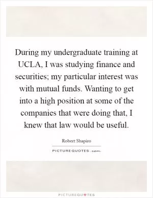 During my undergraduate training at UCLA, I was studying finance and securities; my particular interest was with mutual funds. Wanting to get into a high position at some of the companies that were doing that, I knew that law would be useful Picture Quote #1
