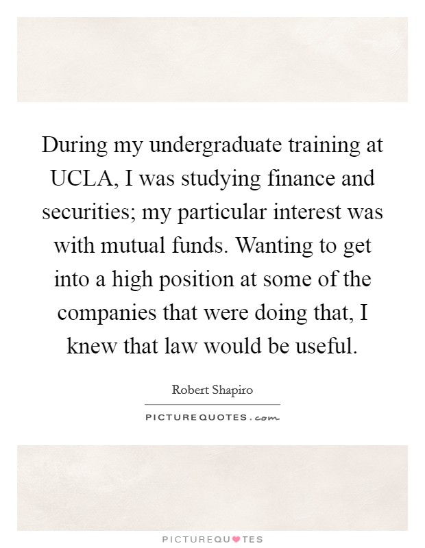 During my undergraduate training at UCLA, I was studying finance and securities; my particular interest was with mutual funds. Wanting to get into a high position at some of the companies that were doing that, I knew that law would be useful. Picture Quote #1