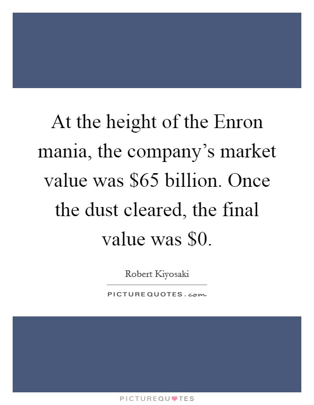 At the height of the Enron mania, the company's market value was $65 billion. Once the dust cleared, the final value was $0. Picture Quote #1