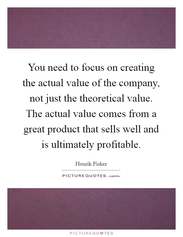You need to focus on creating the actual value of the company, not just the theoretical value. The actual value comes from a great product that sells well and is ultimately profitable. Picture Quote #1