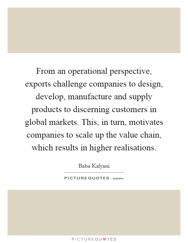 From an operational perspective, exports challenge companies to design, develop, manufacture and supply products to discerning customers in global markets. This, in turn, motivates companies to scale up the value chain, which results in higher realisations. Picture Quote #1
