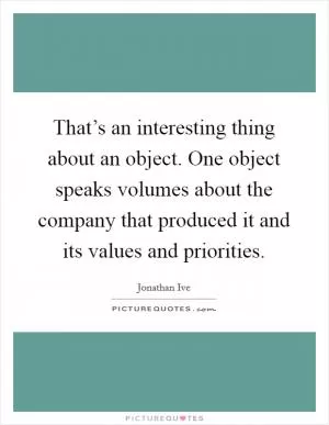That’s an interesting thing about an object. One object speaks volumes about the company that produced it and its values and priorities Picture Quote #1