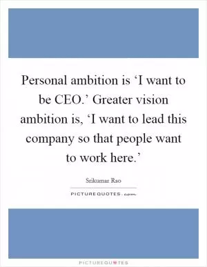 Personal ambition is ‘I want to be CEO.’ Greater vision ambition is, ‘I want to lead this company so that people want to work here.’ Picture Quote #1