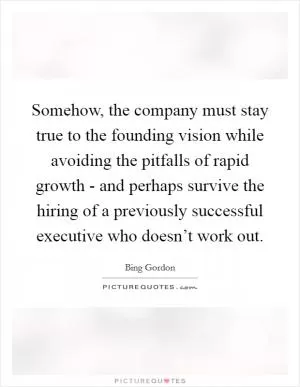 Somehow, the company must stay true to the founding vision while avoiding the pitfalls of rapid growth - and perhaps survive the hiring of a previously successful executive who doesn’t work out Picture Quote #1
