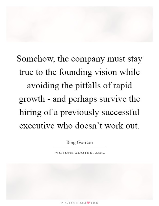 Somehow, the company must stay true to the founding vision while avoiding the pitfalls of rapid growth - and perhaps survive the hiring of a previously successful executive who doesn't work out. Picture Quote #1