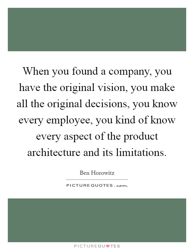 When you found a company, you have the original vision, you make all the original decisions, you know every employee, you kind of know every aspect of the product architecture and its limitations. Picture Quote #1