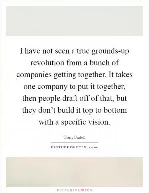 I have not seen a true grounds-up revolution from a bunch of companies getting together. It takes one company to put it together, then people draft off of that, but they don’t build it top to bottom with a specific vision Picture Quote #1