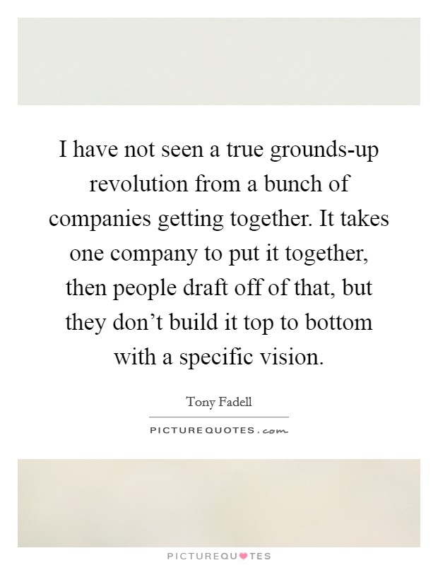 I have not seen a true grounds-up revolution from a bunch of companies getting together. It takes one company to put it together, then people draft off of that, but they don't build it top to bottom with a specific vision. Picture Quote #1