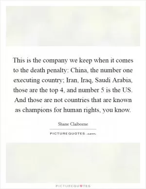 This is the company we keep when it comes to the death penalty: China, the number one executing country; Iran, Iraq, Saudi Arabia, those are the top 4, and number 5 is the US. And those are not countries that are known as champions for human rights, you know Picture Quote #1