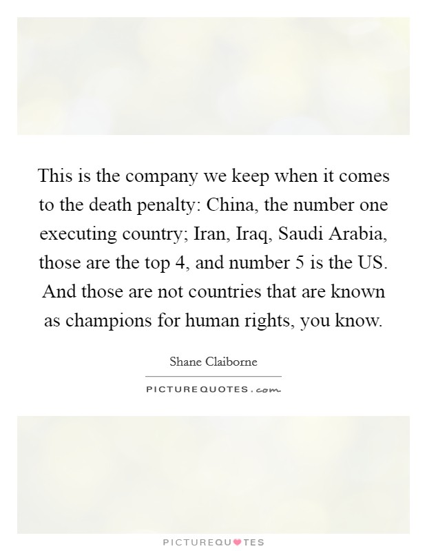 This is the company we keep when it comes to the death penalty: China, the number one executing country; Iran, Iraq, Saudi Arabia, those are the top 4, and number 5 is the US. And those are not countries that are known as champions for human rights, you know. Picture Quote #1