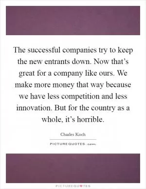 The successful companies try to keep the new entrants down. Now that’s great for a company like ours. We make more money that way because we have less competition and less innovation. But for the country as a whole, it’s horrible Picture Quote #1