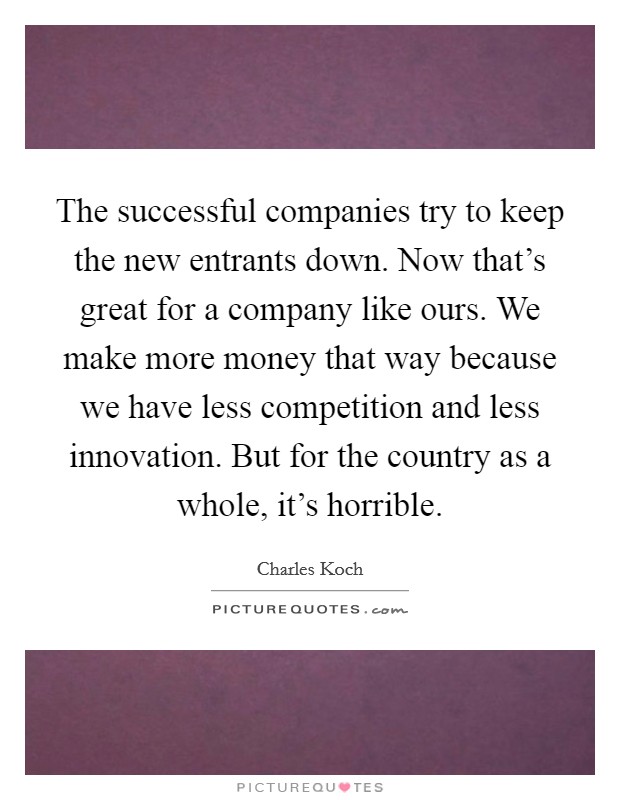 The successful companies try to keep the new entrants down. Now that's great for a company like ours. We make more money that way because we have less competition and less innovation. But for the country as a whole, it's horrible. Picture Quote #1