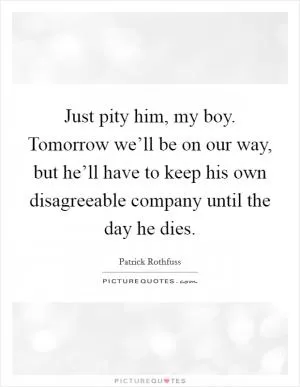 Just pity him, my boy. Tomorrow we’ll be on our way, but he’ll have to keep his own disagreeable company until the day he dies Picture Quote #1