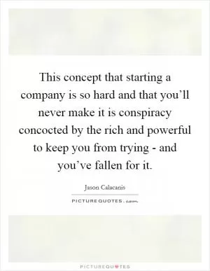 This concept that starting a company is so hard and that you’ll never make it is conspiracy concocted by the rich and powerful to keep you from trying - and you’ve fallen for it Picture Quote #1
