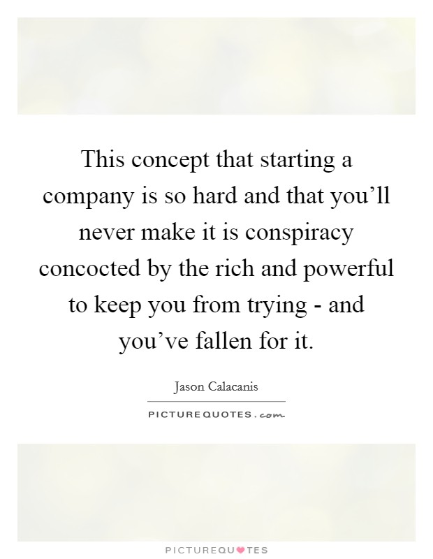 This concept that starting a company is so hard and that you'll never make it is conspiracy concocted by the rich and powerful to keep you from trying - and you've fallen for it. Picture Quote #1