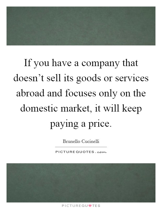 If you have a company that doesn't sell its goods or services abroad and focuses only on the domestic market, it will keep paying a price. Picture Quote #1