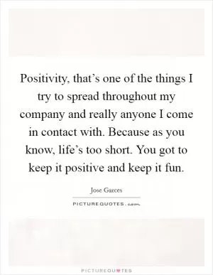 Positivity, that’s one of the things I try to spread throughout my company and really anyone I come in contact with. Because as you know, life’s too short. You got to keep it positive and keep it fun Picture Quote #1