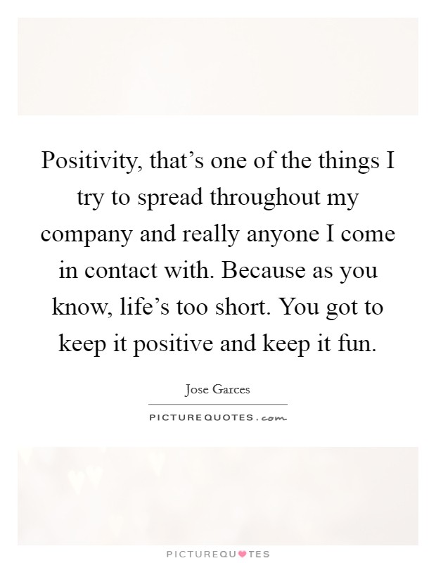 Positivity, that's one of the things I try to spread throughout my company and really anyone I come in contact with. Because as you know, life's too short. You got to keep it positive and keep it fun. Picture Quote #1