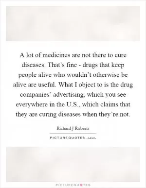 A lot of medicines are not there to cure diseases. That’s fine - drugs that keep people alive who wouldn’t otherwise be alive are useful. What I object to is the drug companies’ advertising, which you see everywhere in the U.S., which claims that they are curing diseases when they’re not Picture Quote #1