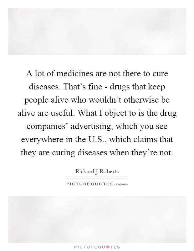 A lot of medicines are not there to cure diseases. That's fine - drugs that keep people alive who wouldn't otherwise be alive are useful. What I object to is the drug companies' advertising, which you see everywhere in the U.S., which claims that they are curing diseases when they're not. Picture Quote #1