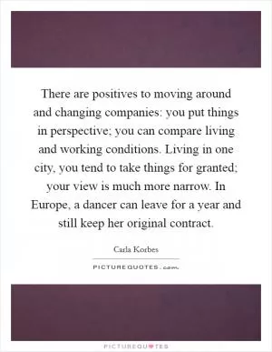 There are positives to moving around and changing companies: you put things in perspective; you can compare living and working conditions. Living in one city, you tend to take things for granted; your view is much more narrow. In Europe, a dancer can leave for a year and still keep her original contract Picture Quote #1