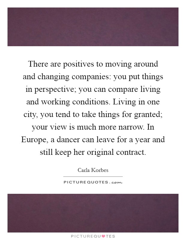 There are positives to moving around and changing companies: you put things in perspective; you can compare living and working conditions. Living in one city, you tend to take things for granted; your view is much more narrow. In Europe, a dancer can leave for a year and still keep her original contract. Picture Quote #1