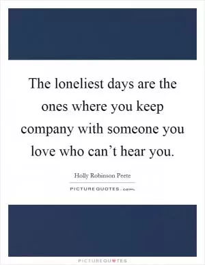 The loneliest days are the ones where you keep company with someone you love who can’t hear you Picture Quote #1