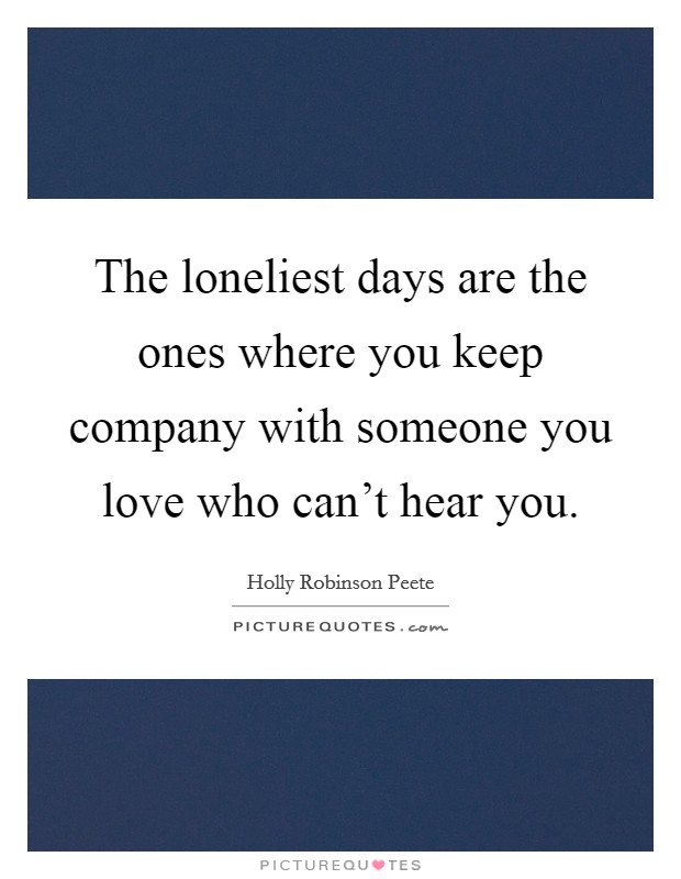 The loneliest days are the ones where you keep company with someone you love who can't hear you. Picture Quote #1