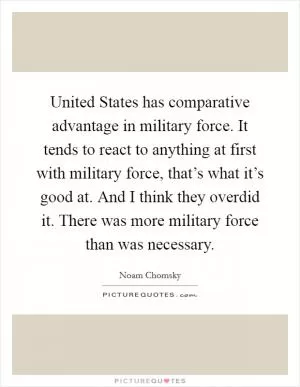 United States has comparative advantage in military force. It tends to react to anything at first with military force, that’s what it’s good at. And I think they overdid it. There was more military force than was necessary Picture Quote #1