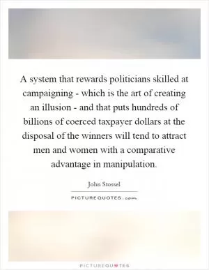A system that rewards politicians skilled at campaigning - which is the art of creating an illusion - and that puts hundreds of billions of coerced taxpayer dollars at the disposal of the winners will tend to attract men and women with a comparative advantage in manipulation Picture Quote #1