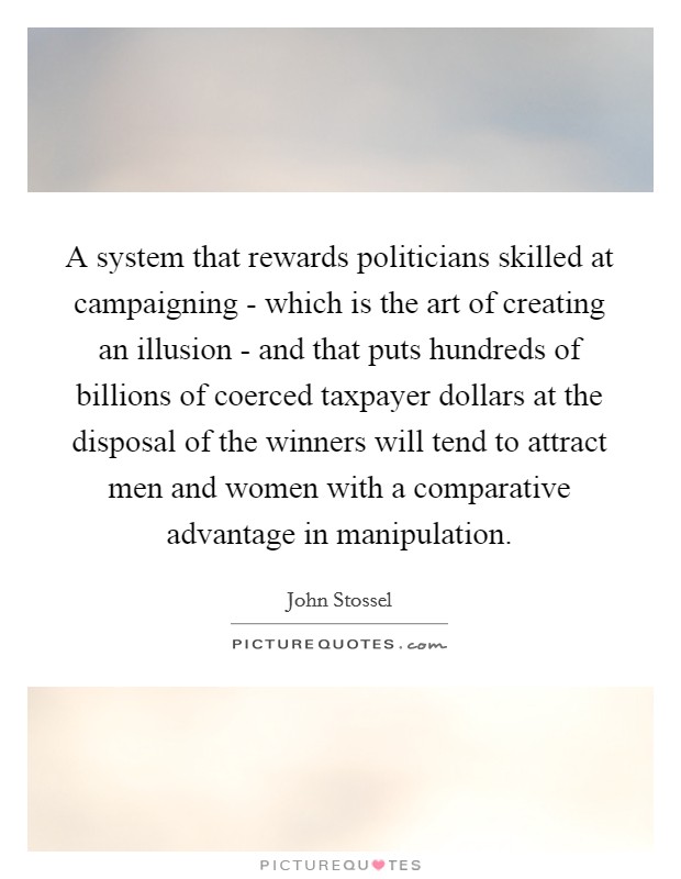 A system that rewards politicians skilled at campaigning - which is the art of creating an illusion - and that puts hundreds of billions of coerced taxpayer dollars at the disposal of the winners will tend to attract men and women with a comparative advantage in manipulation. Picture Quote #1