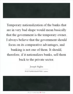 Temporary nationalization of the banks that are in very bad shape would mean basically that the government is the temporary owner. I always believe that the government should focus on its comparative advantages, and banking is not one of them. It should, therefore, if it nationalizes banks, sell them back to the private sector Picture Quote #1