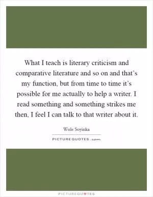 What I teach is literary criticism and comparative literature and so on and that’s my function, but from time to time it’s possible for me actually to help a writer. I read something and something strikes me then, I feel I can talk to that writer about it Picture Quote #1