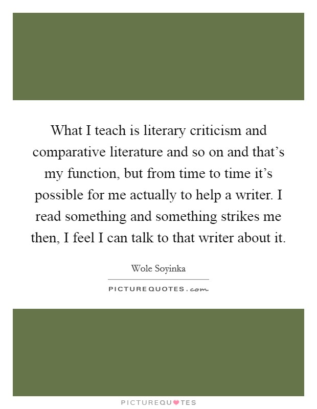 What I teach is literary criticism and comparative literature and so on and that's my function, but from time to time it's possible for me actually to help a writer. I read something and something strikes me then, I feel I can talk to that writer about it. Picture Quote #1