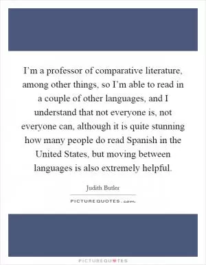 I’m a professor of comparative literature, among other things, so I’m able to read in a couple of other languages, and I understand that not everyone is, not everyone can, although it is quite stunning how many people do read Spanish in the United States, but moving between languages is also extremely helpful Picture Quote #1