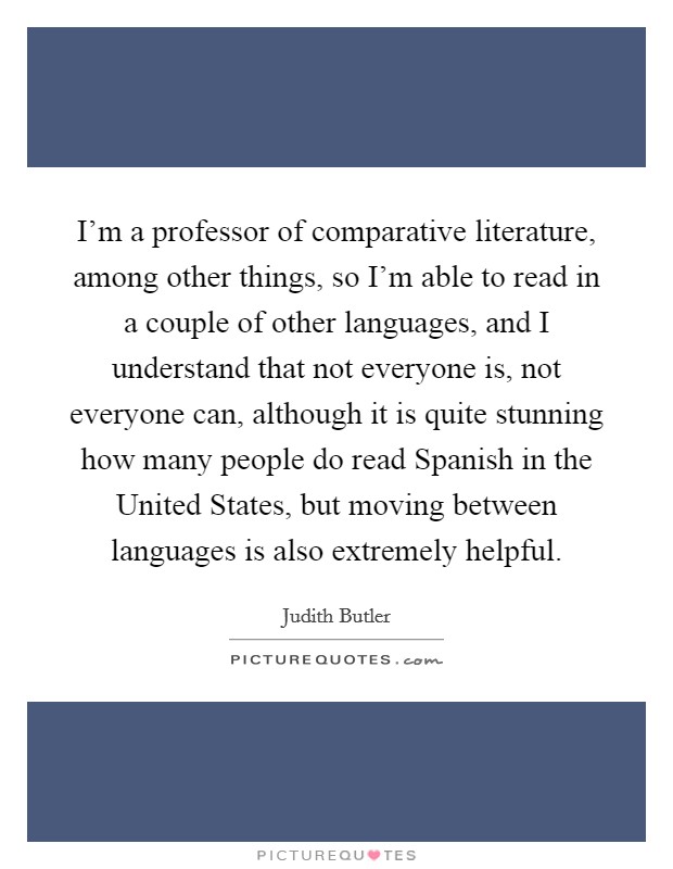 I'm a professor of comparative literature, among other things, so I'm able to read in a couple of other languages, and I understand that not everyone is, not everyone can, although it is quite stunning how many people do read Spanish in the United States, but moving between languages is also extremely helpful. Picture Quote #1