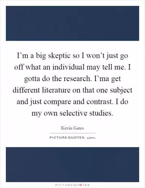 I’m a big skeptic so I won’t just go off what an individual may tell me. I gotta do the research. I’ma get different literature on that one subject and just compare and contrast. I do my own selective studies Picture Quote #1