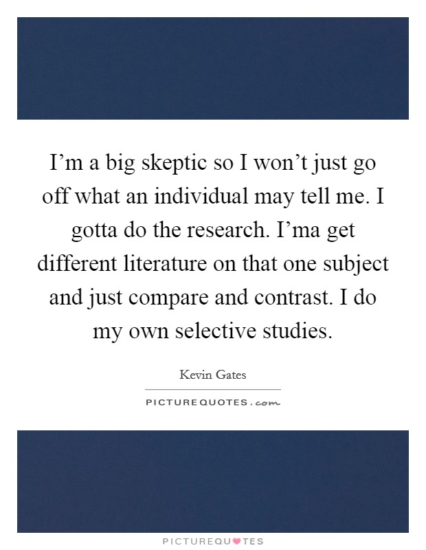 I'm a big skeptic so I won't just go off what an individual may tell me. I gotta do the research. I'ma get different literature on that one subject and just compare and contrast. I do my own selective studies. Picture Quote #1